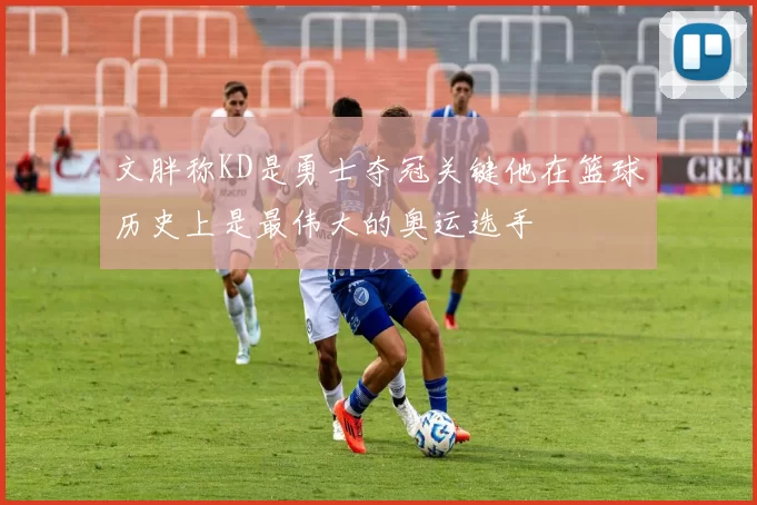 文胖称KD是勇士夺冠关键他在篮球历史上是最伟大的奥运选手
