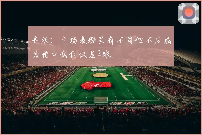 齐沃：主场表现虽有不同但不应成为借口我们仅差2球