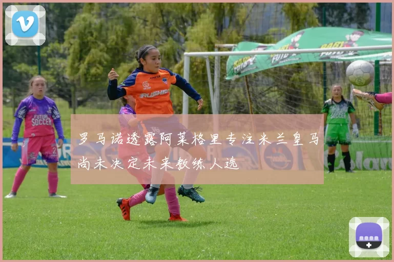 罗马诺透露阿莱格里专注米兰皇马尚未决定未来教练人选