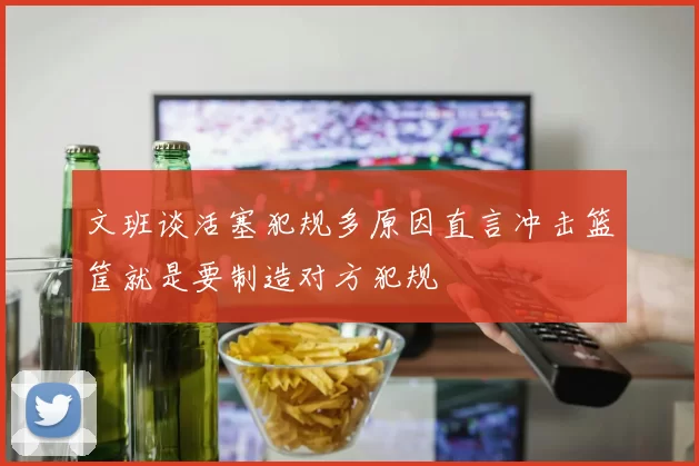 文班谈活塞犯规多原因直言冲击篮筐就是要制造对方犯规