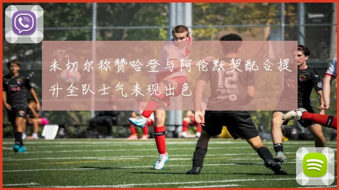 米切尔称赞哈登与阿伦默契配合提升全队士气表现出色