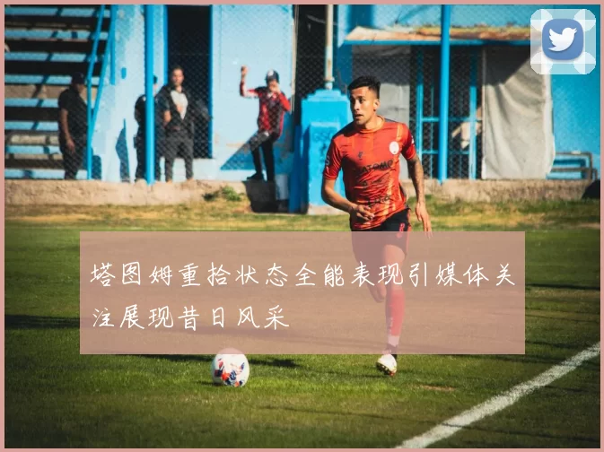 塔图姆重拾状态全能表现引媒体关注展现昔日风采