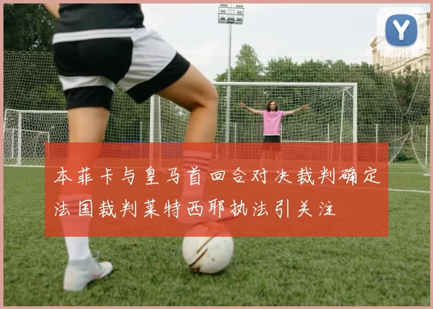 本菲卡与皇马首回合对决裁判确定法国裁判莱特西耶执法引关注