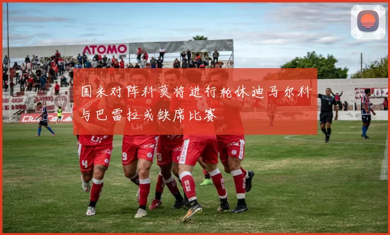 国米对阵科莫将进行轮休迪马尔科与巴雷拉或缺席比赛