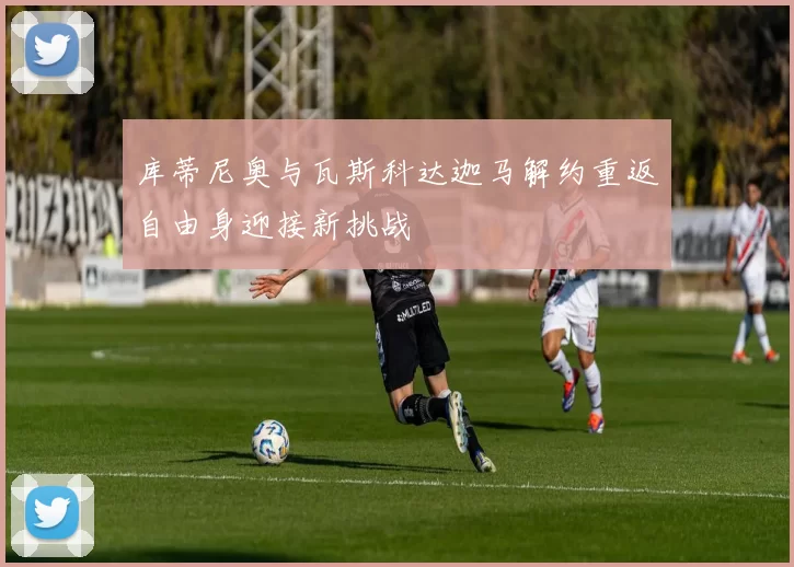 库蒂尼奥与瓦斯科达迦马解约重返自由身迎接新挑战