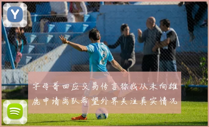 字母哥回应交易传言称我从未向雄鹿申请离队希望外界关注真实情况
