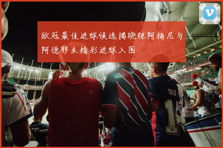 欧冠最佳进球候选揭晓琼阿梅尼与阿德耶米精彩进球入围