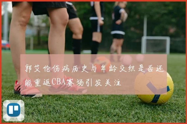 郭艾伦伤病历史与年龄交织是否还能重返CBA赛场引发关注