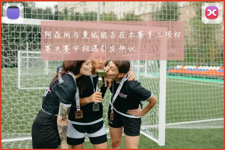 阿森纳与曼城能否在本赛季三项杯赛决赛中相遇引发热议