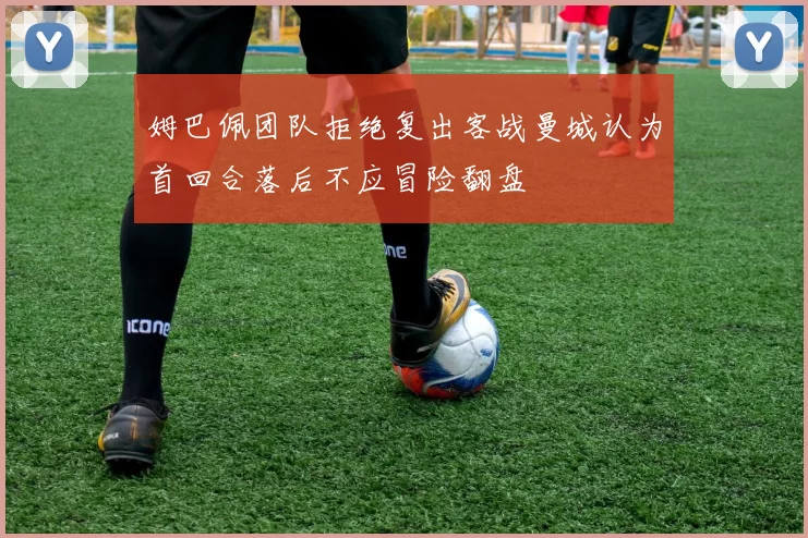 姆巴佩团队拒绝复出客战曼城认为首回合落后不应冒险翻盘