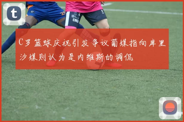 C罗篮球庆祝引发争议葡媒指向库里沙媒则认为是内维斯的调侃