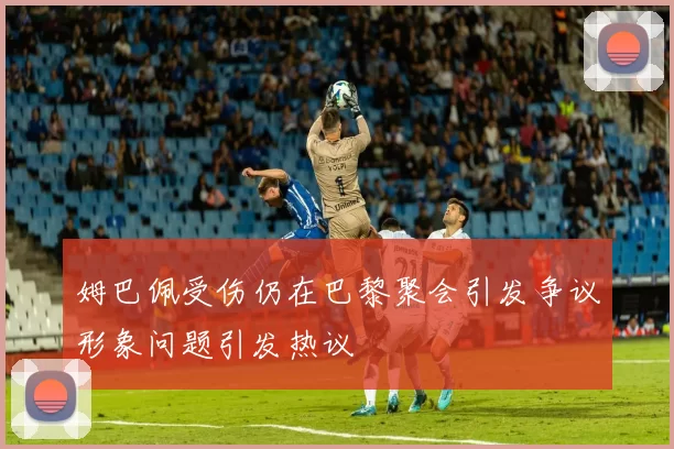 姆巴佩受伤仍在巴黎聚会引发争议形象问题引发热议