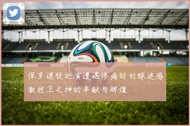 保罗退役巡演遭遇惨痛时刻球迷感激控卫之神的奉献与辉煌